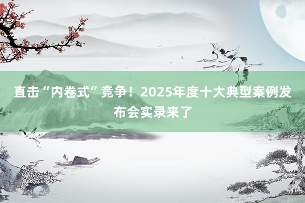 直击“内卷式”竞争！2025年度十大典型案例发布会实录来了