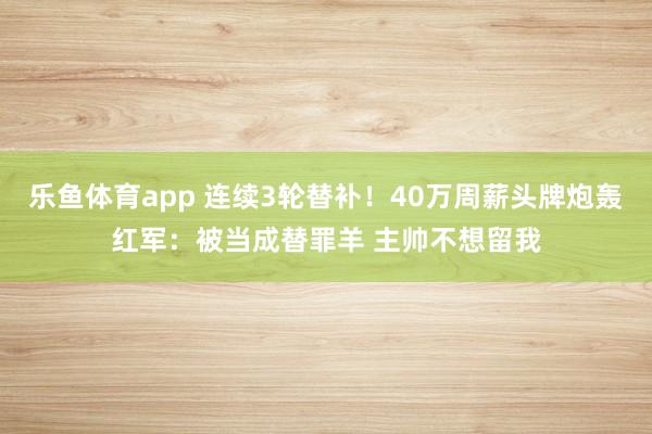 乐鱼体育app 连续3轮替补！40万周薪头牌炮轰红军：被当成替罪羊 主帅不想留我