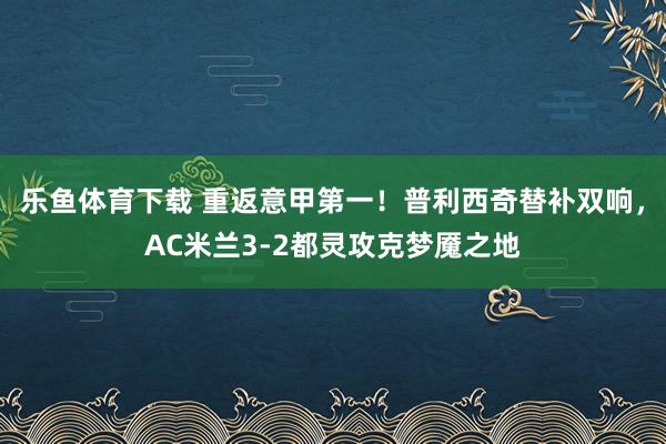 乐鱼体育下载 重返意甲第一！普利西奇替补双响，AC米兰3-2都灵攻克梦魇之地