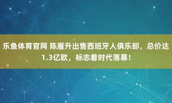 乐鱼体育官网 陈雁升出售西班牙人俱乐部，总价达1.3亿欧，标志着时代落幕！